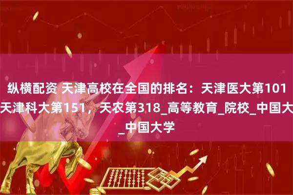 纵横配资 天津高校在全国的排名：天津医大第101，天津科大第151，天农第318_高等教育_院校_中国大学