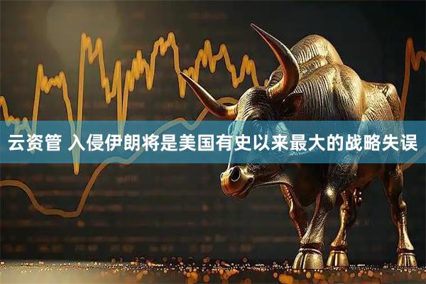 云资管 入侵伊朗将是美国有史以来最大的战略失误