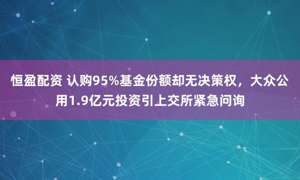 恒盈配资 认购95%基金份额却无决策权，大众公用1.9亿元投资引上交所紧急问询
