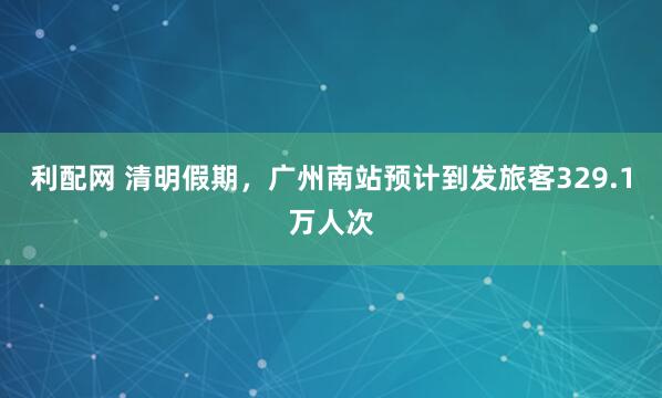 利配网 清明假期，广州南站预计到发旅客329.1万人次