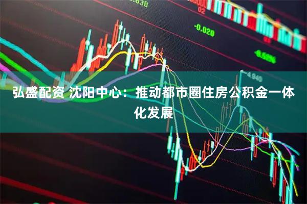 弘盛配资 沈阳中心：推动都市圈住房公积金一体化发展