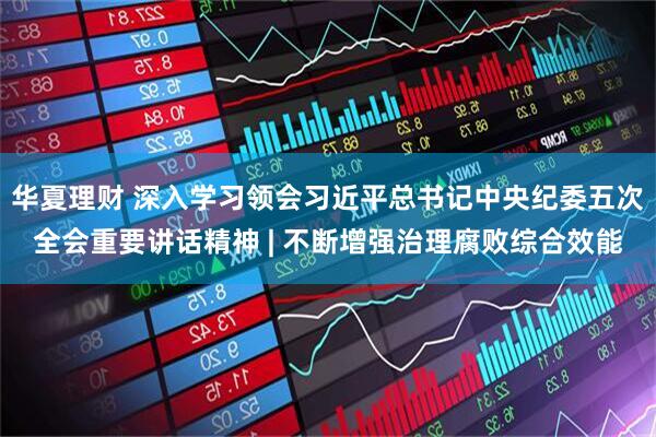 华夏理财 深入学习领会习近平总书记中央纪委五次全会重要讲话精神 | 不断增强治理腐败综合效能