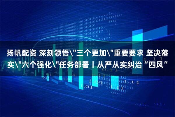 扬帆配资 深刻领悟＂三个更加＂重要要求 坚决落实＂六个强化＂任务部署丨从严从实纠治“四风”