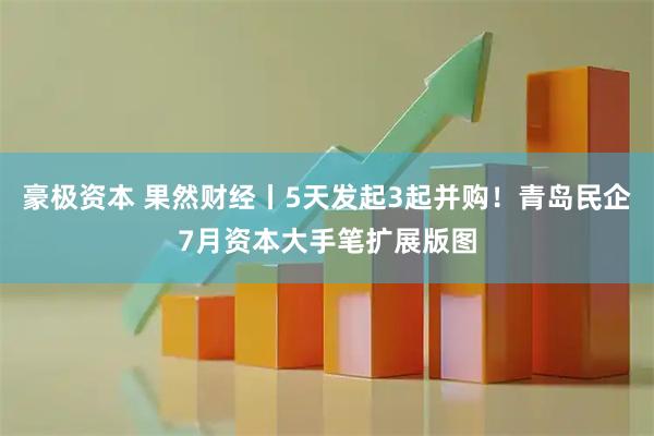 豪极资本 果然财经丨5天发起3起并购！青岛民企7月资本大手笔扩展版图