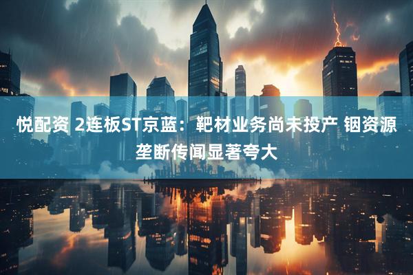 悦配资 2连板ST京蓝：靶材业务尚未投产 铟资源垄断传闻显著夸大