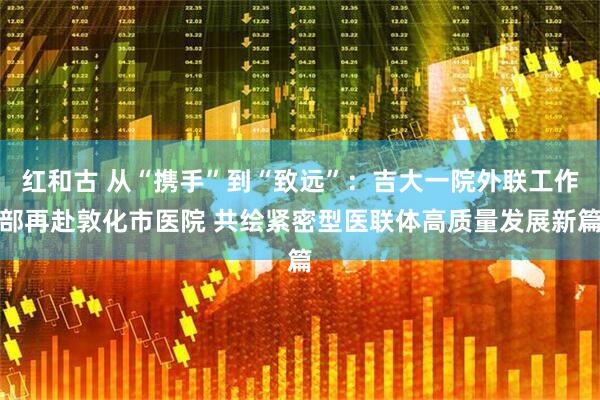 红和古 从“携手”到“致远”：吉大一院外联工作部再赴敦化市医院 共绘紧密型医联体高质量发展新篇