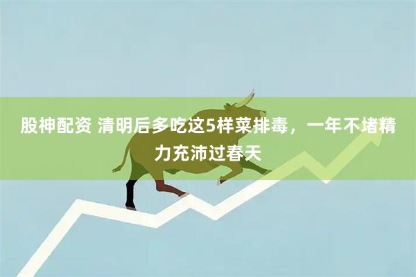 股神配资 清明后多吃这5样菜排毒，一年不堵精力充沛过春天