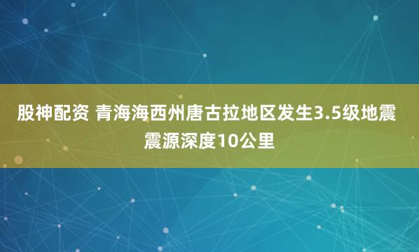 股神配资 青海海西州唐古拉地区发生3.5级地震 震源深度10公里