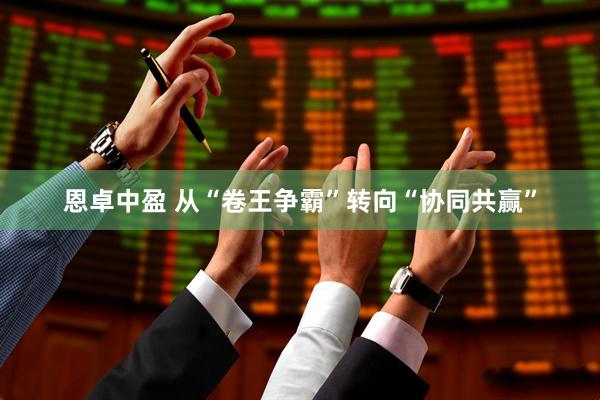 恩卓中盈 从“卷王争霸”转向“协同共赢”