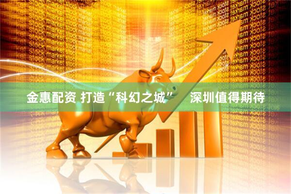 金惠配资 打造“科幻之城”    深圳值得期待