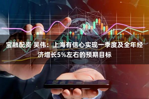 宝融配资 吴伟：上海有信心实现一季度及全年经济增长5%左右的预期目标