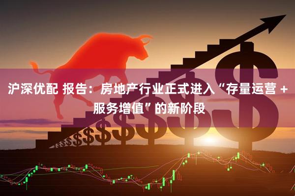 沪深优配 报告：房地产行业正式进入“存量运营 + 服务增值”的新阶段